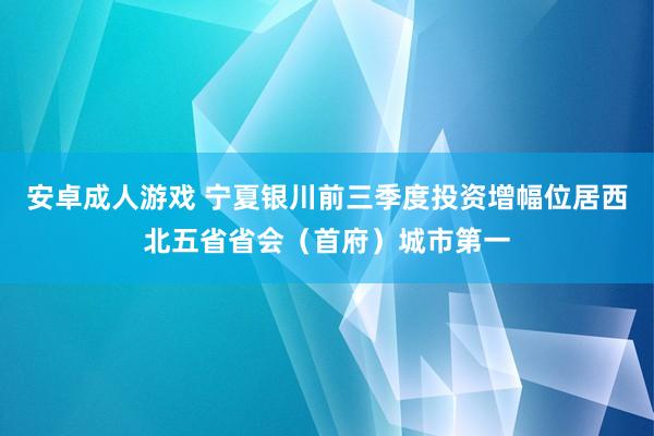 安卓成人游戏 宁夏银川前三季度投资增幅位居西北五省省会（首府）城市第一