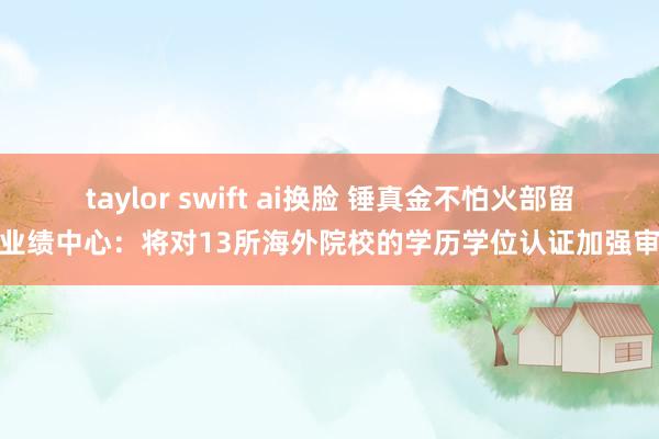 taylor swift ai换脸 锤真金不怕火部留学业绩中心：将对13所海外院校的学历学位认证加强审查