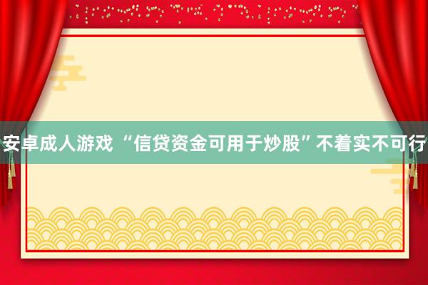 安卓成人游戏 “信贷资金可用于炒股”不着实不可行