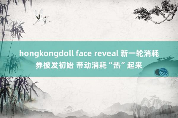 hongkongdoll face reveal 新一轮消耗券披发初始 带动消耗“热”起来