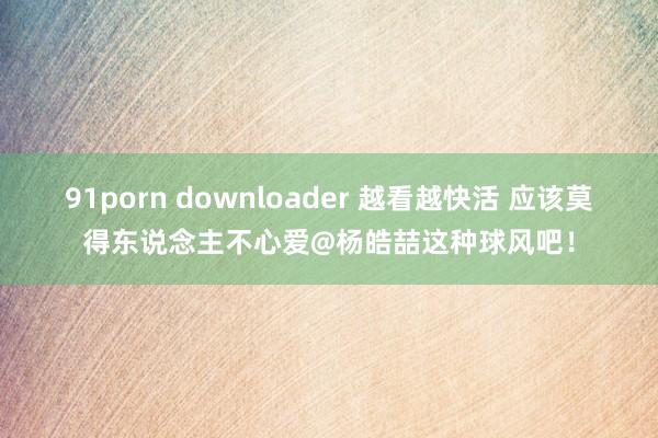 91porn downloader 越看越快活 应该莫得东说念主不心爱@杨皓喆这种球风吧！