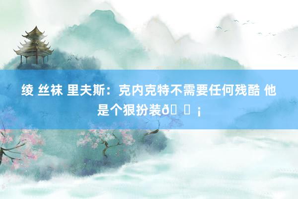 绫 丝袜 里夫斯：克内克特不需要任何残酷 他是个狠扮装🗡