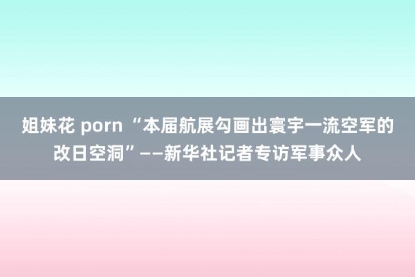 姐妹花 porn “本届航展勾画出寰宇一流空军的改日空洞”——新华社记者专访军事众人