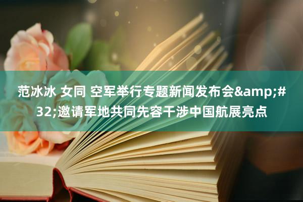 范冰冰 女同 空军举行专题新闻发布会&#32;邀请军地共同先容干涉中国航展亮点