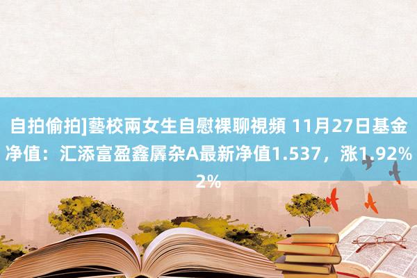 自拍偷拍]藝校兩女生自慰裸聊視頻 11月27日基金净值：汇添富盈鑫羼杂A最新净值1.537，涨1.92%