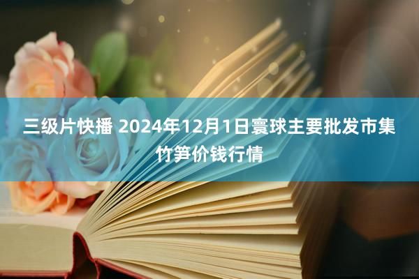 三级片快播 2024年12月1日寰球主要批发市集竹笋价钱行情