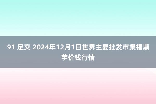 91 足交 2024年12月1日世界主要批发市集福鼎芋价钱行情