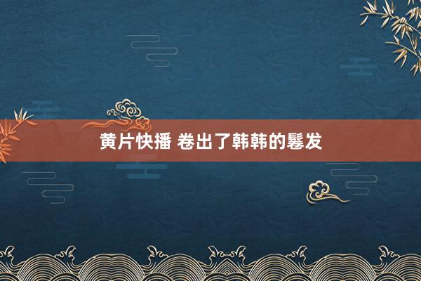 黄片快播 卷出了韩韩的鬈发