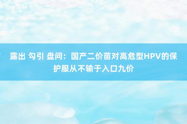 露出 勾引 盘问：国产二价苗对高危型HPV的保护服从不输于入口九价