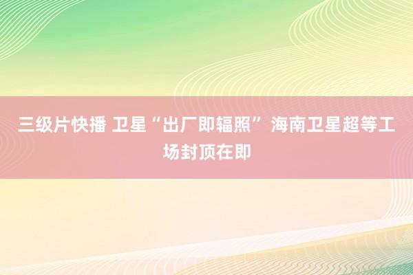 三级片快播 卫星“出厂即辐照” 海南卫星超等工场封顶在即