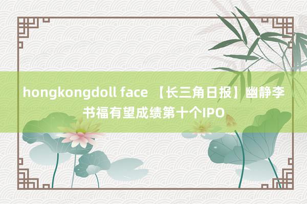 hongkongdoll face 【长三角日报】幽静李书福有望成绩第十个IPO