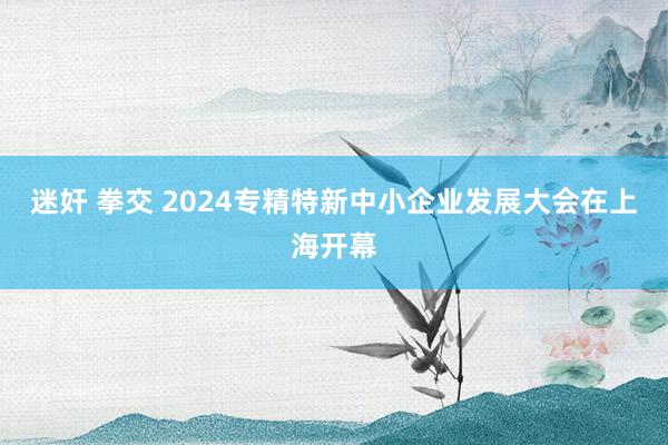 迷奸 拳交 2024专精特新中小企业发展大会在上海开幕