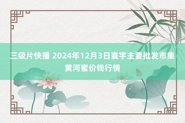 三级片快播 2024年12月3日寰宇主要批发市集黄河蜜价钱行情