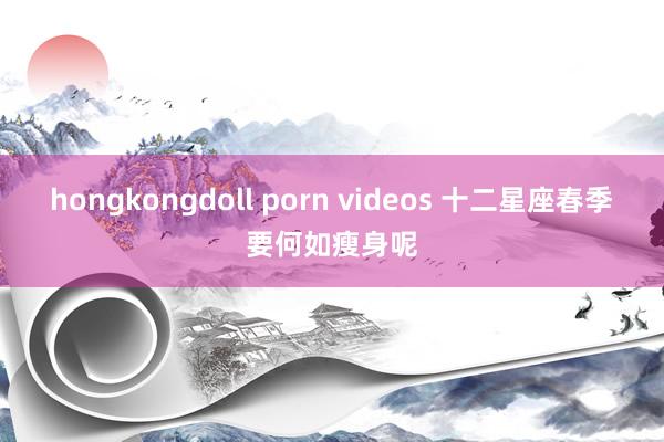 hongkongdoll porn videos 十二星座春季要何如瘦身呢