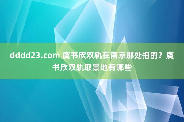 dddd23.com 虞书欣双轨在南京那处拍的？虞书欣双轨取景地有哪些