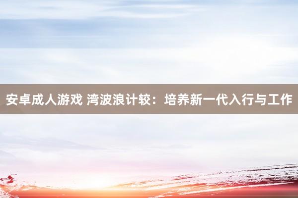 安卓成人游戏 湾波浪计较：培养新一代入行与工作