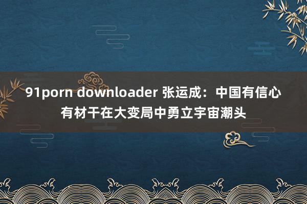 91porn downloader 张运成：中国有信心有材干在大变局中勇立宇宙潮头