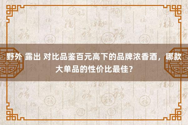 野外 露出 对比品鉴百元高下的品牌浓香酒，哪款大单品的性价比最佳？