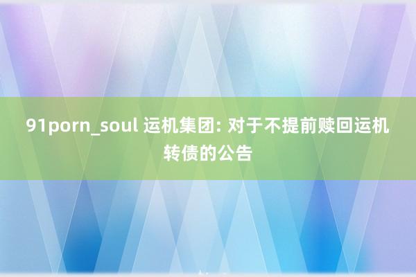 91porn_soul 运机集团: 对于不提前赎回运机转债的公告