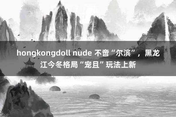 hongkongdoll nude 不啻“尔滨”，黑龙江今冬格局“宠且”玩法上新