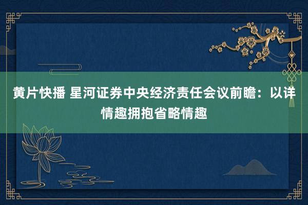 黄片快播 星河证券中央经济责任会议前瞻：以详情趣拥抱省略情趣