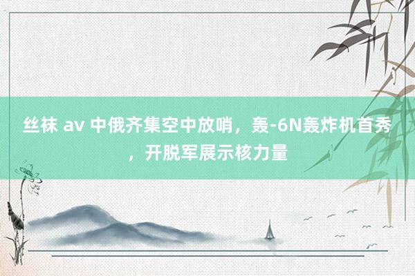 丝袜 av 中俄齐集空中放哨，轰-6N轰炸机首秀，开脱军展示核力量