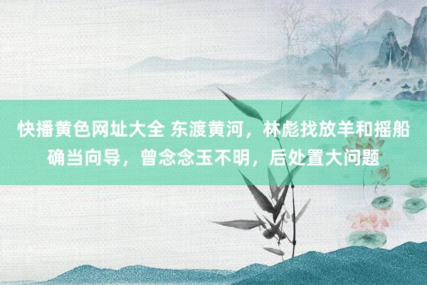 快播黄色网址大全 东渡黄河，林彪找放羊和摇船确当向导，曾念念玉不明，后处置大问题