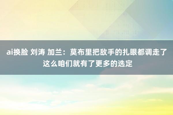 ai换脸 刘涛 加兰：莫布里把敌手的扎眼都调走了 这么咱们就有了更多的选定