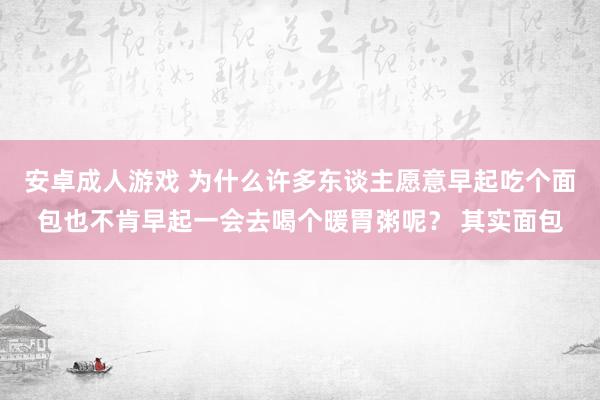 安卓成人游戏 为什么许多东谈主愿意早起吃个面包也不肯早起一会去喝个暖胃粥呢？ 其实面包