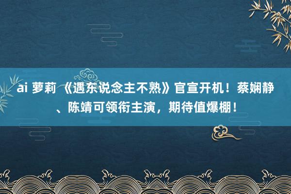 ai 萝莉 《遇东说念主不熟》官宣开机！蔡娴静、陈靖可领衔主演，期待值爆棚！