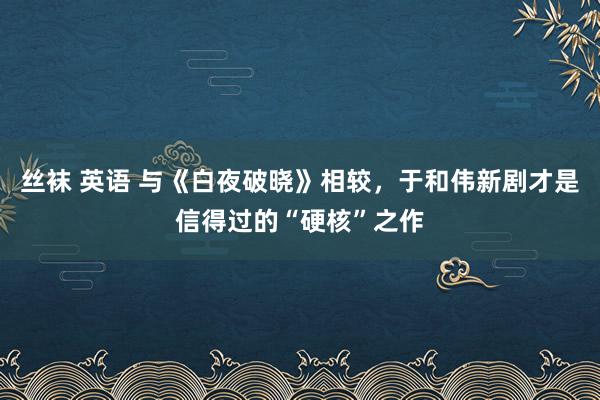 丝袜 英语 与《白夜破晓》相较，于和伟新剧才是信得过的“硬核”之作