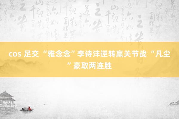 cos 足交 “雅念念”李诗沣逆转赢关节战 “凡尘”豪取两连胜