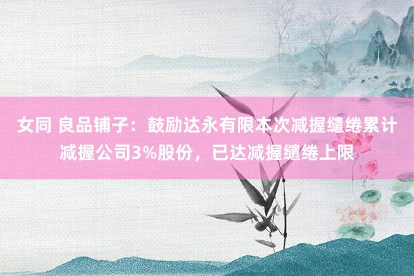 女同 良品铺子：鼓励达永有限本次减握缱绻累计减握公司3%股份，已达减握缱绻上限