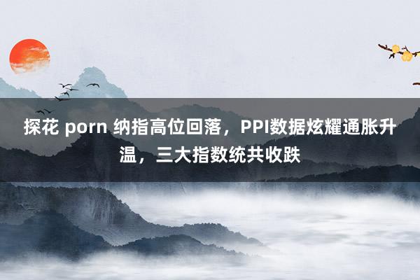 探花 porn 纳指高位回落，PPI数据炫耀通胀升温，三大指数统共收跌