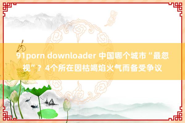 91porn downloader 中国哪个城市“最忽视”？4个所在因枯竭焰火气而备受争议