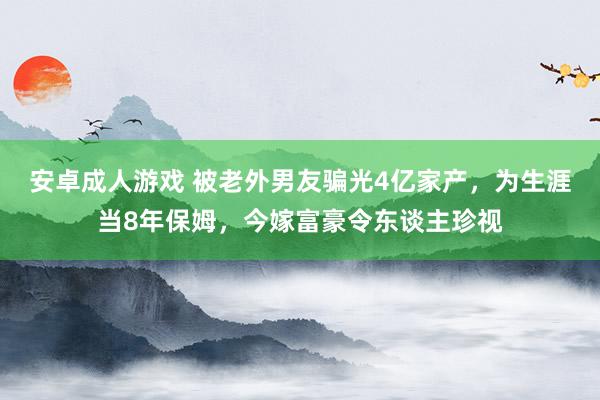 安卓成人游戏 被老外男友骗光4亿家产，为生涯当8年保姆，今嫁富豪令东谈主珍视