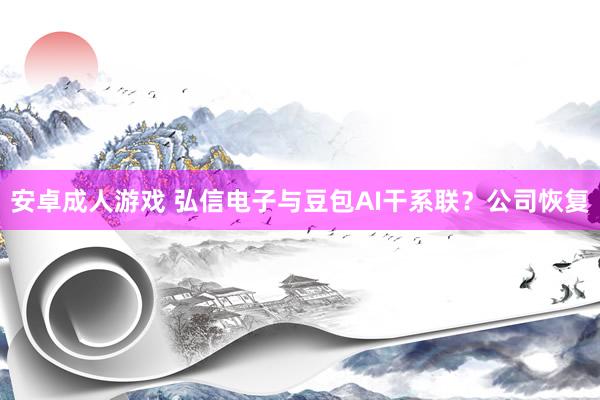 安卓成人游戏 弘信电子与豆包AI干系联？公司恢复