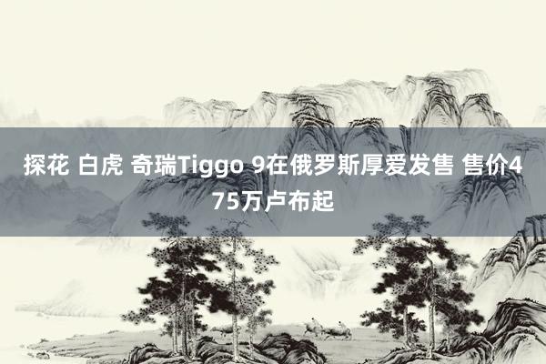 探花 白虎 奇瑞Tiggo 9在俄罗斯厚爱发售 售价475万卢布起