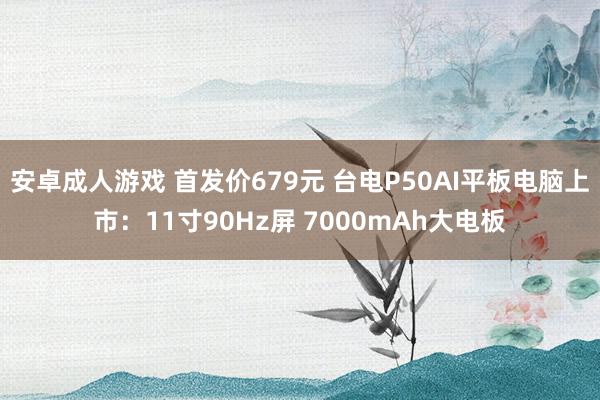 安卓成人游戏 首发价679元 台电P50AI平板电脑上市：11寸90Hz屏 7000mAh大电板