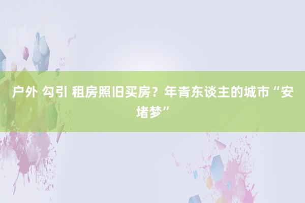 户外 勾引 租房照旧买房？年青东谈主的城市“安堵梦”