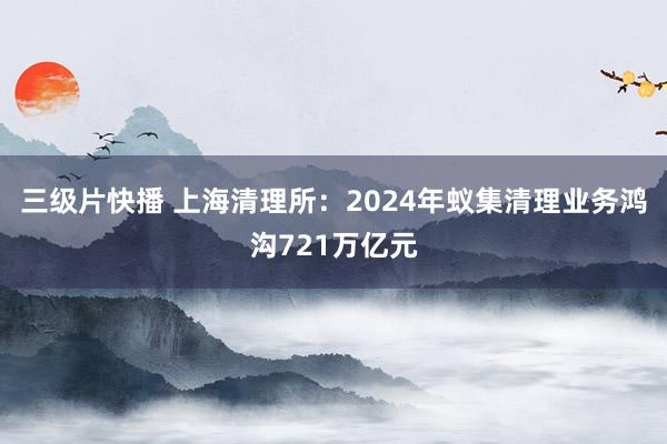 三级片快播 上海清理所：2024年蚁集清理业务鸿沟721万亿元