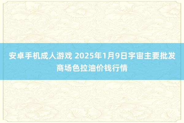 安卓手机成人游戏 2025年1月9日宇宙主要批发商场色拉油价钱行情