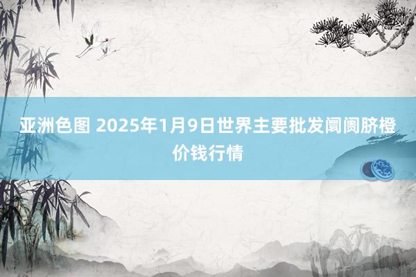 亚洲色图 2025年1月9日世界主要批发阛阓脐橙价钱行情