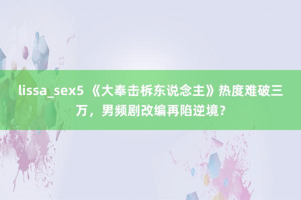 lissa_sex5 《大奉击柝东说念主》热度难破三万，男频剧改编再陷逆境？