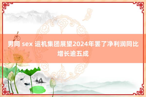 男同 sex 运机集团展望2024年罢了净利润同比增长逾五成