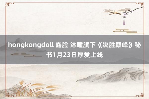 hongkongdoll 露脸 沐瞳旗下《决胜巅峰》秘书1月23日厚爱上线