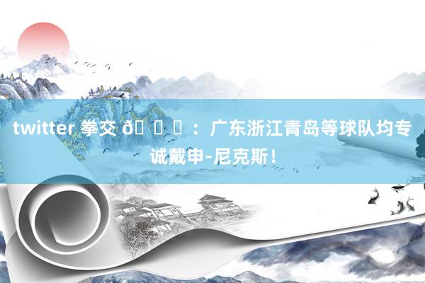 twitter 拳交 👀：广东浙江青岛等球队均专诚戴申-尼克斯！