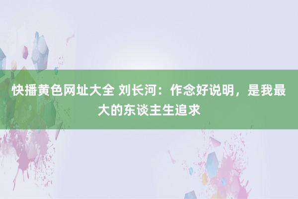 快播黄色网址大全 刘长河：作念好说明，是我最大的东谈主生追求