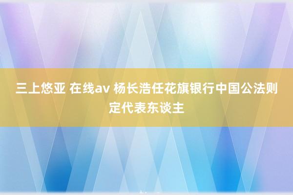 三上悠亚 在线av 杨长浩任花旗银行中国公法则定代表东谈主