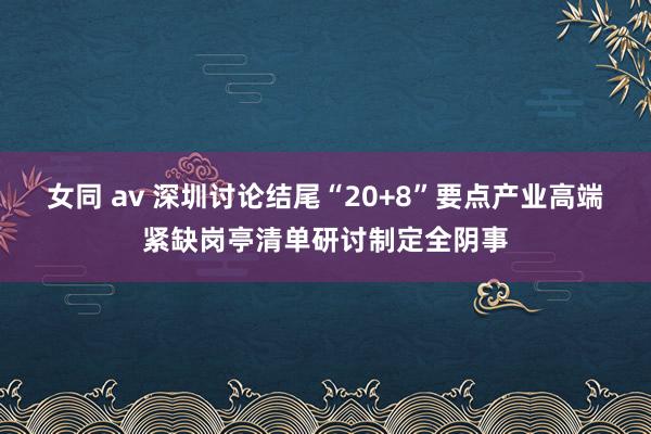 女同 av 深圳讨论结尾“20+8”要点产业高端紧缺岗亭清单研讨制定全阴事